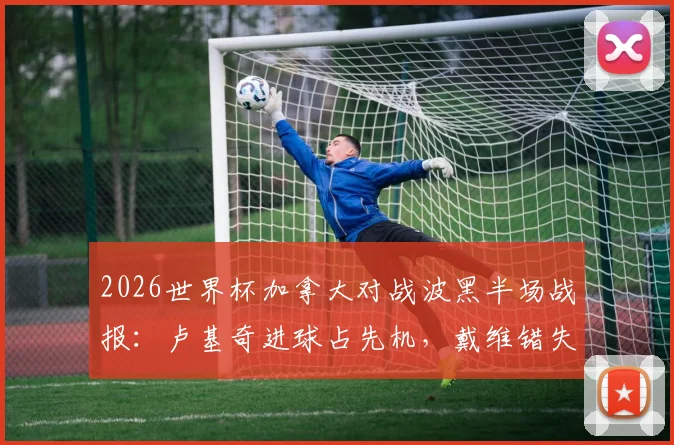 2026世界杯加拿大对战波黑半场战报：卢基奇进球占先机，戴维错失良机，北美劲旅暂时落后