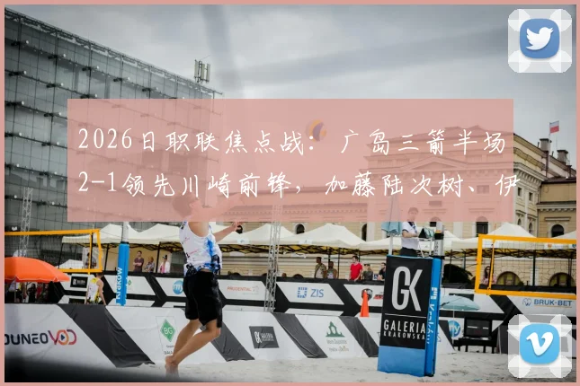 2026日职联焦点战：广岛三箭半场2-1领先川崎前锋，加藤陆次树、伊藤达哉连场破门状态分析