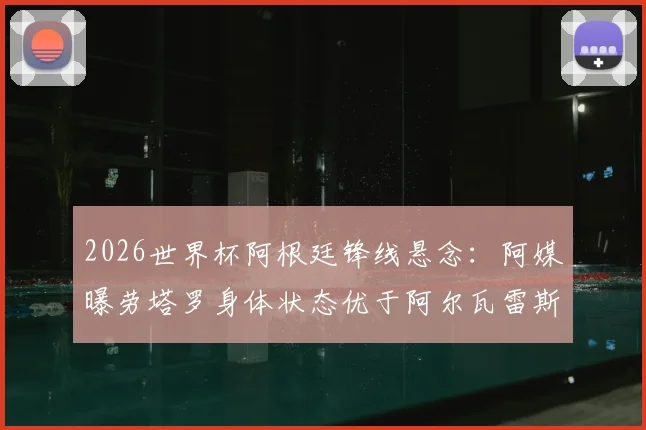 2026世界杯阿根廷锋线悬念：阿媒曝劳塔罗身体状态优于阿尔瓦雷斯，首战首发在望