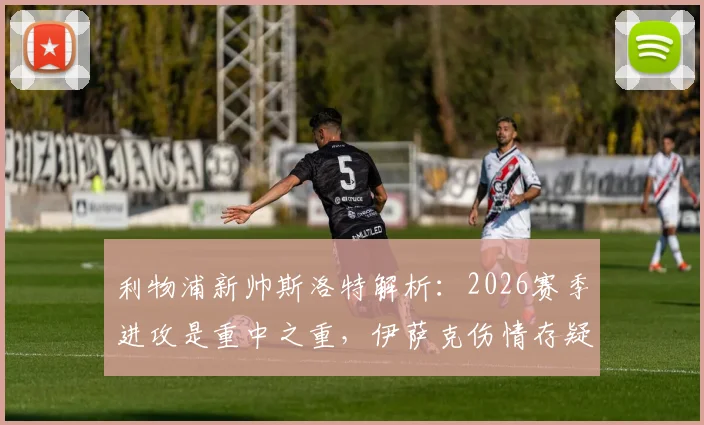 利物浦新帅斯洛特解析：2026赛季进攻是重中之重，伊萨克伤情存疑，如何规划其出场时间？