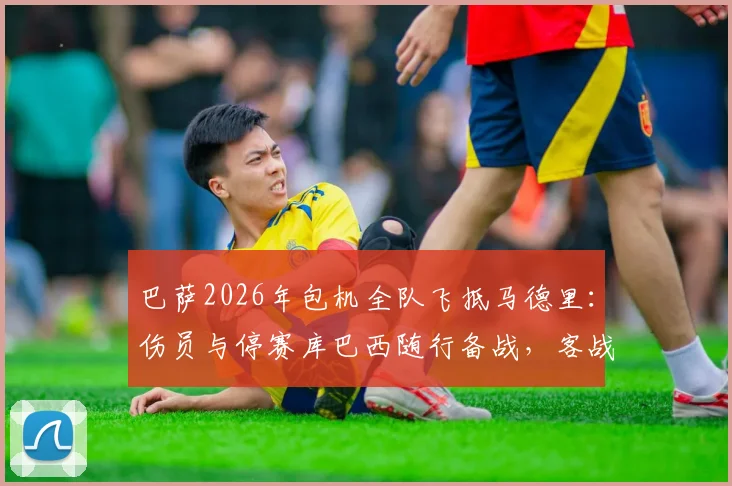 巴萨2026年包机全队飞抵马德里：伤员与停赛库巴西随行备战，客战阵容深度全面解析