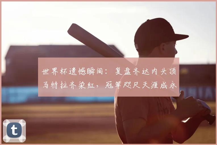 世界杯遗憾瞬间：复盘齐达内头顶马特拉齐染红，冠军咫尺天涯成永恒经典