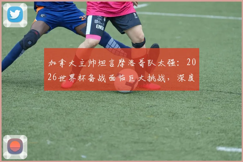 加拿大主帅坦言摩洛哥队太强：2026世界杯备战面临巨大挑战，深度剖析对手战术与实力