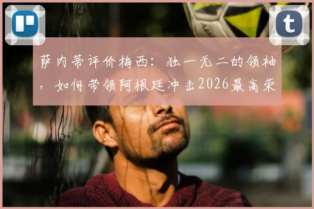 萨内蒂评价梅西:独一无二的领袖,如何带领阿根廷冲击2026最高荣誉