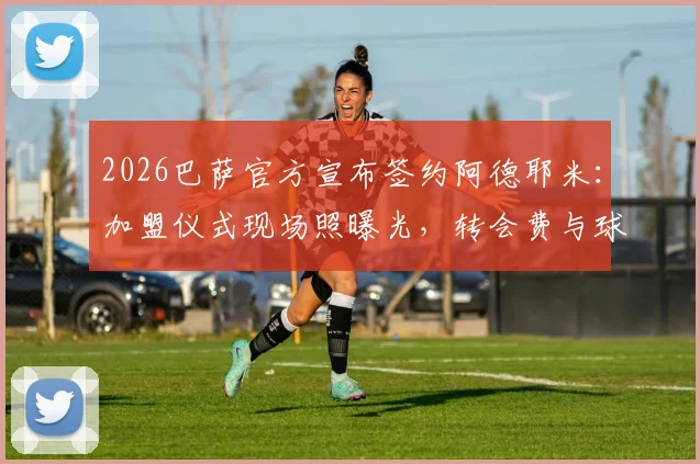 2026巴萨官方宣布签约阿德耶米：加盟仪式现场照曝光，转会费与球衣号码引热议