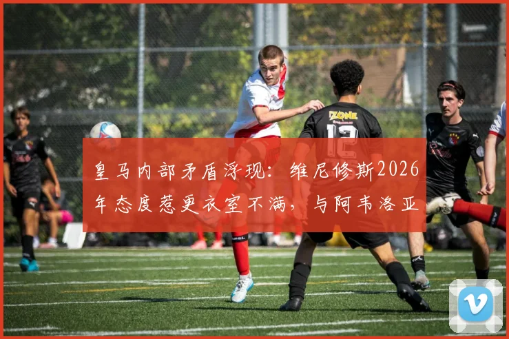皇马内部矛盾浮现:维尼修斯2026年态度惹更衣室不满,与阿韦洛亚关系成焦点