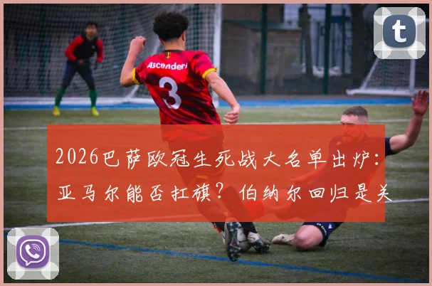 2026巴萨欧冠生死战大名单出炉:亚马尔能否扛旗?伯纳尔回归是关键,深度解读阵容玄机