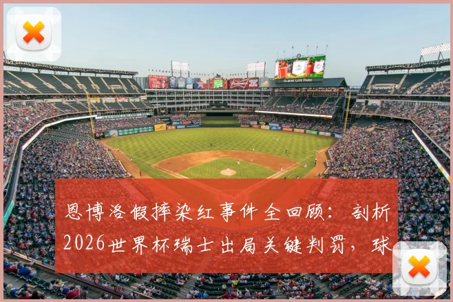 恩博洛假摔染红事件全回顾：剖析2026世界杯瑞士出局关键判罚，球员亲承数日难平复