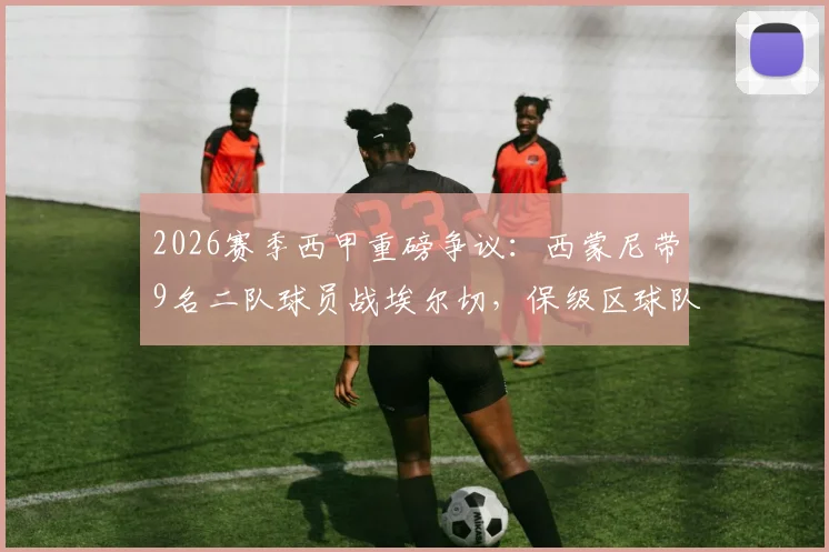 2026赛季西甲重磅争议：西蒙尼带9名二队球员战埃尔切，保级区球队集体表达不满