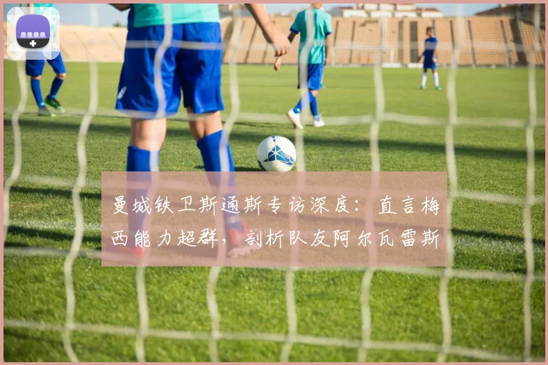 曼城铁卫斯通斯专访深度：直言梅西能力超群，剖析队友阿尔瓦雷斯实力与奥塔门迪的防守艺术