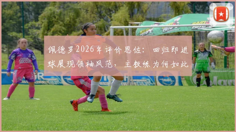 佩德罗2026年评价恩佐:回归即进球展现领袖风范,主教练为何如此高兴?