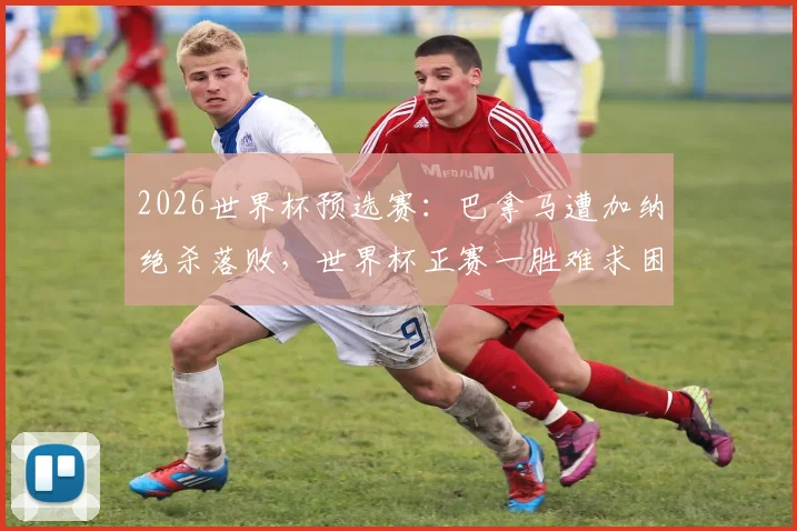 2026世界杯预选赛:巴拿马遭加纳绝杀落败,世界杯正赛一胜难求困境何解