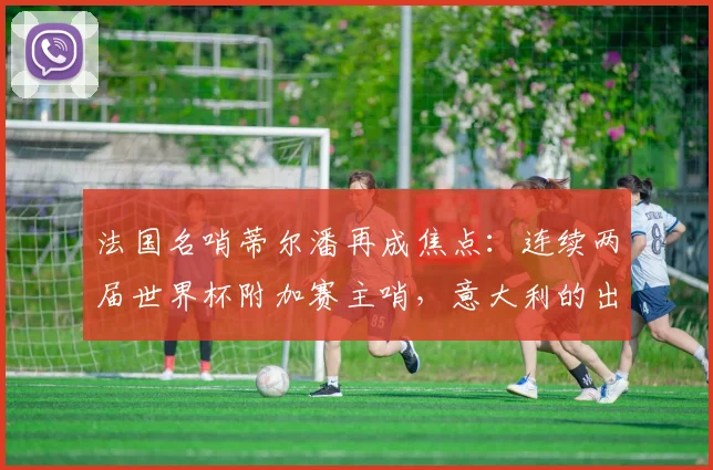 法国名哨蒂尔潘再成焦点:连续两届世界杯附加赛主哨,意大利的出局之路与裁判因素的关联探讨