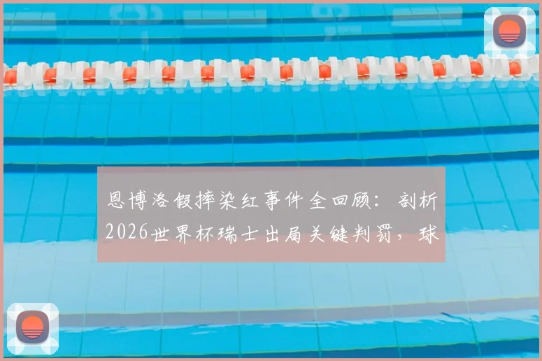 恩博洛假摔染红事件全回顾:剖析2026世界杯瑞士出局关键判罚,球员亲承数日难平复