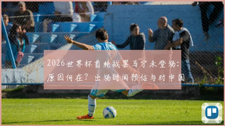 2026世界杯首轮战罢马宁未登场:原因何在?出场时间预估与对中国足球的实际意义解读