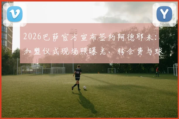 2026巴萨官方宣布签约阿德耶米:加盟仪式现场照曝光,转会费与球衣号码引热议