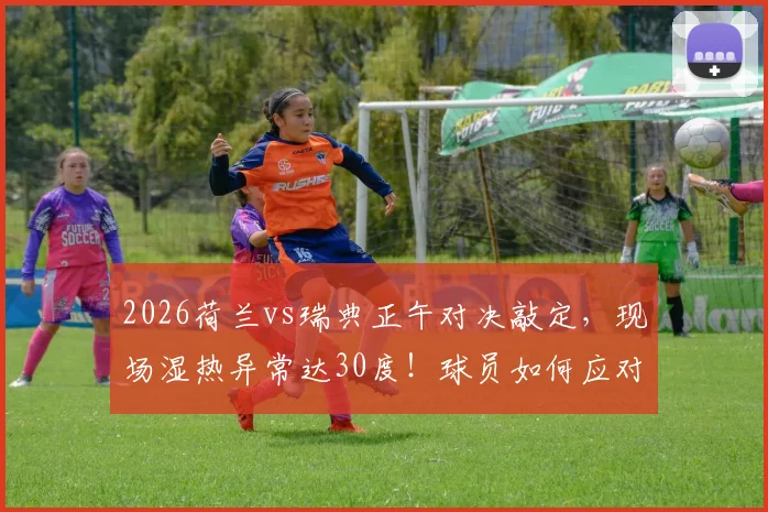 2026荷兰vs瑞典正午对决敲定，现场湿热异常达30度！球员如何应对高温挑战全解析