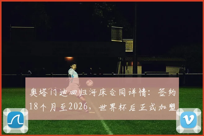 奥塔门迪回归河床合同详情：签约18个月至2026，世界杯后正式加盟，老将落叶归根全解析