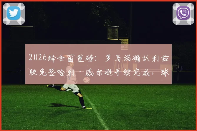 2026转会窗重磅：罗马诺确认利兹联免签哈利·威尔逊手续完成，球员合同细节与夏窗操作解析
