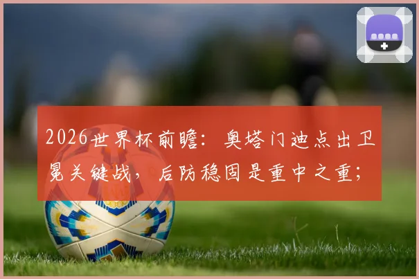 2026世界杯前瞻：奥塔门迪点出卫冕关键战，后防稳固是重中之重；梅西为何能赢得所有人喜爱？