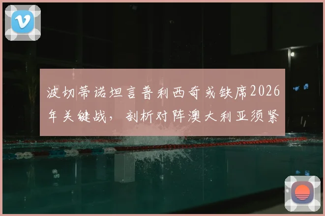 波切蒂诺坦言普利西奇或缺席2026年关键战，剖析对阵澳大利亚须紧盯的三大转换防守要点