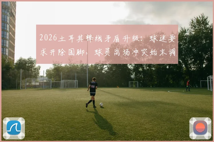 2026土耳其锋线矛盾升级：球迷要求开除国脚，球员离场冲突始末调查