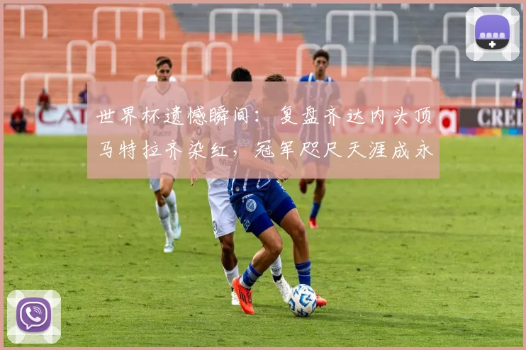 世界杯遗憾瞬间:复盘齐达内头顶马特拉齐染红,冠军咫尺天涯成永恒经典