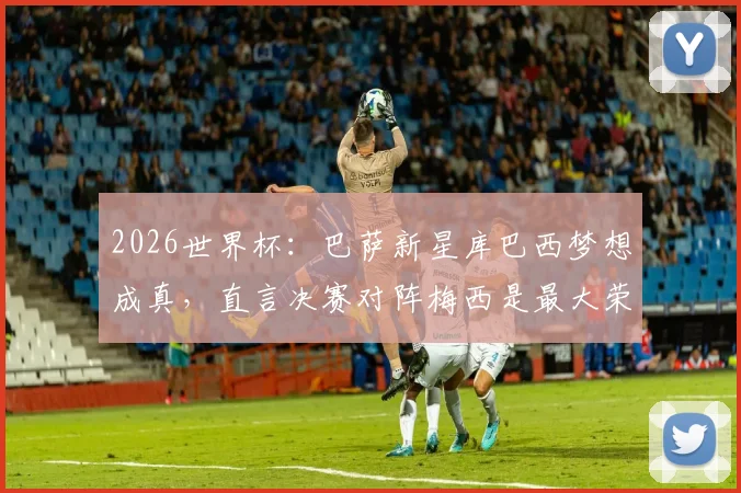 2026世界杯:巴萨新星库巴西梦想成真,直言决赛对阵梅西是最大荣耀