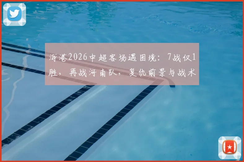 海港2026中超客场遇困境:7战仅1胜,再战河南队,复仇前景与战术关键点全解析