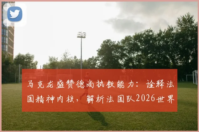马克龙盛赞德尚执教能力:诠释法国精神内核,解析法国队2026世界杯卫冕之路与阵容挑战