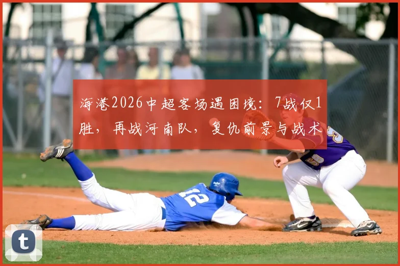 海港2026中超客场遇困境：7战仅1胜，再战河南队，复仇前景与战术关键点全解析