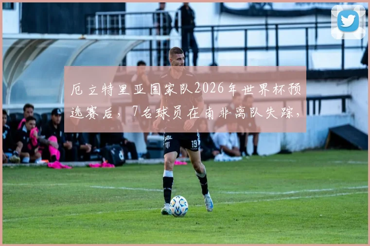 厄立特里亚国家队2026年世界杯预选赛后，7名球员在南非离队失踪，寻求庇护最新情况