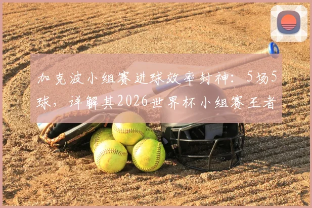 加克波小组赛进球效率封神:5场5球,详解其2026世界杯小组赛王者的战术价值