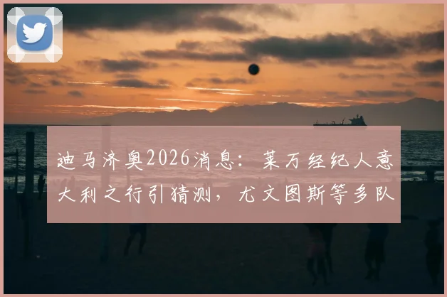 迪马济奥2026消息：莱万经纪人意大利之行引猜测，尤文图斯等多队接触会谈最新动态解读