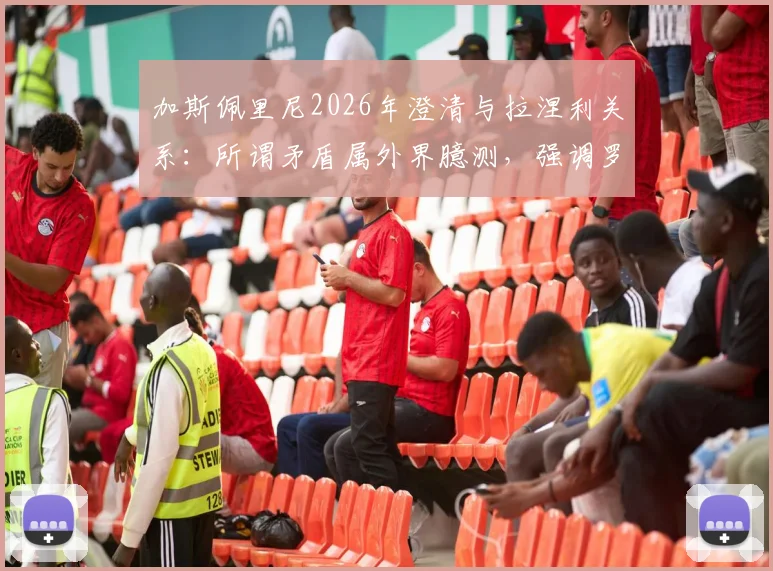 加斯佩里尼2026年澄清与拉涅利关系:所谓矛盾属外界臆测,强调罗马俱乐部团结至上