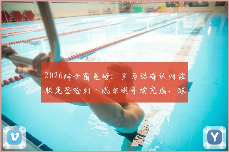 2026转会窗重磅:罗马诺确认利兹联免签哈利·威尔逊手续完成,球员合同细节与夏窗操作解析