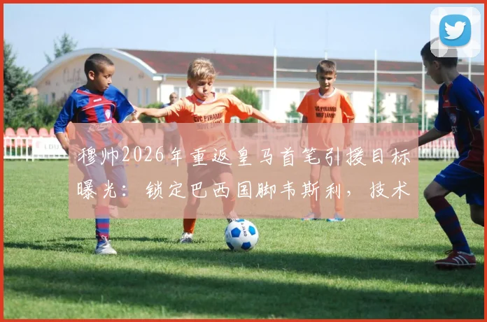 穆帅2026年重返皇马首笔引援目标曝光:锁定巴西国脚韦斯利,技术特点能否适配引热议