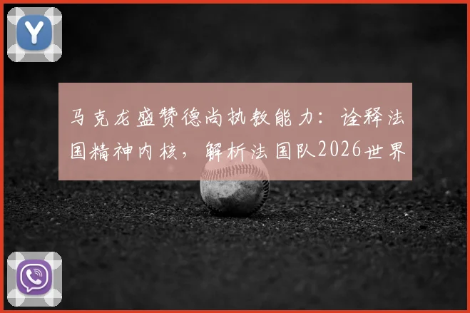 马克龙盛赞德尚执教能力：诠释法国精神内核，解析法国队2026世界杯卫冕之路与阵容挑战
