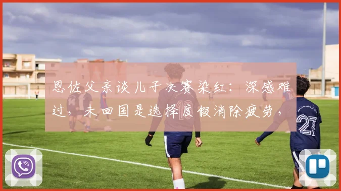 恩佐父亲谈儿子决赛染红:深感难过,未回国是选择度假消除疲劳,2026赛季后将调整状态