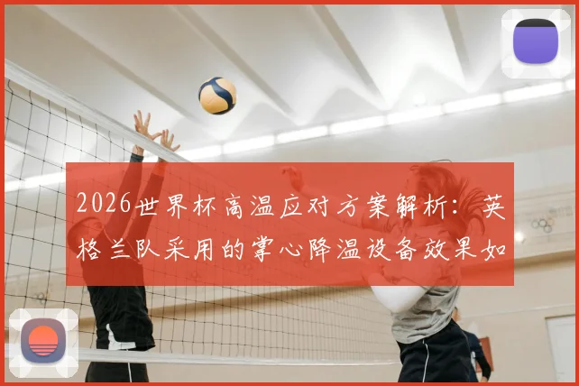 2026世界杯高温应对方案解析:英格兰队采用的掌心降温设备效果如何,附其他球队降温方法对比