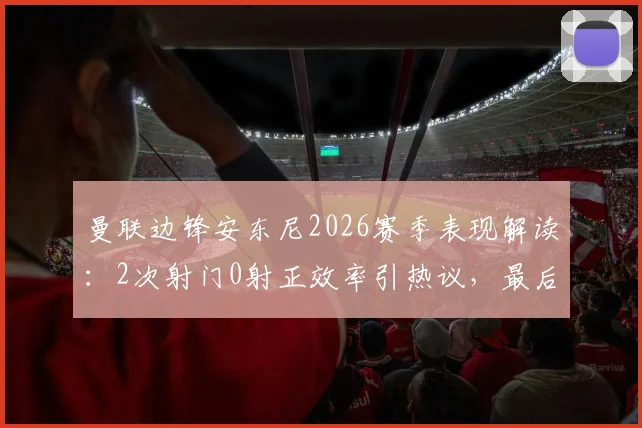 曼联边锋安东尼2026赛季表现解读：2次射门0射正效率引热议，最后时刻错失绝杀背后有何原因？