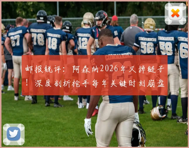 邮报锐评：阿森纳2026年又掉链子！深度剖析枪手每年关键时刻崩盘的真实原因与压力应对缺失