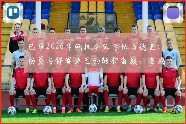 巴萨2026年包机全队飞抵马德里:伤员与停赛库巴西随行备战,客战阵容深度全面解析