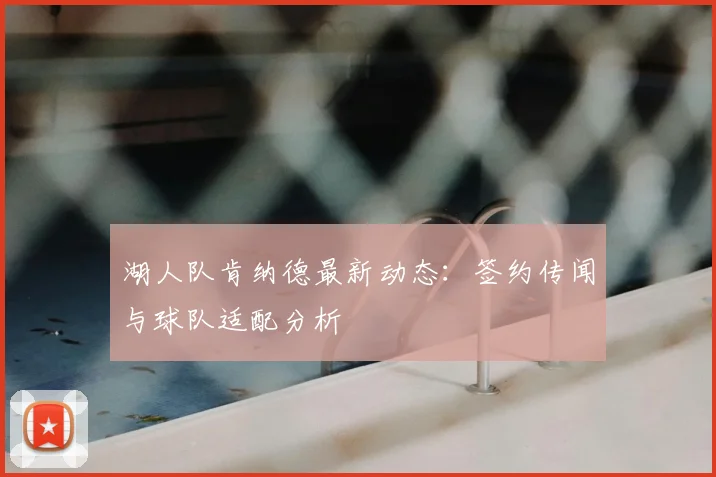 湖人队肯纳德最新动态:签约传闻与球队适配分析