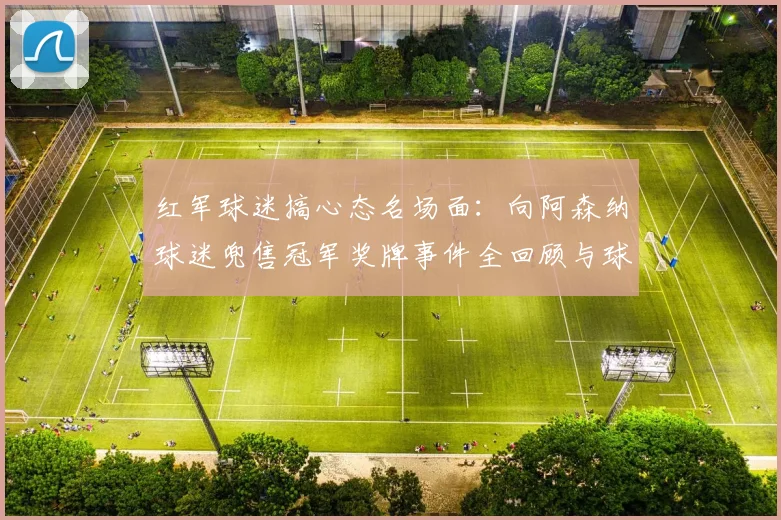 红军球迷搞心态名场面：向阿森纳球迷兜售冠军奖牌事件全回顾与球迷文化解读