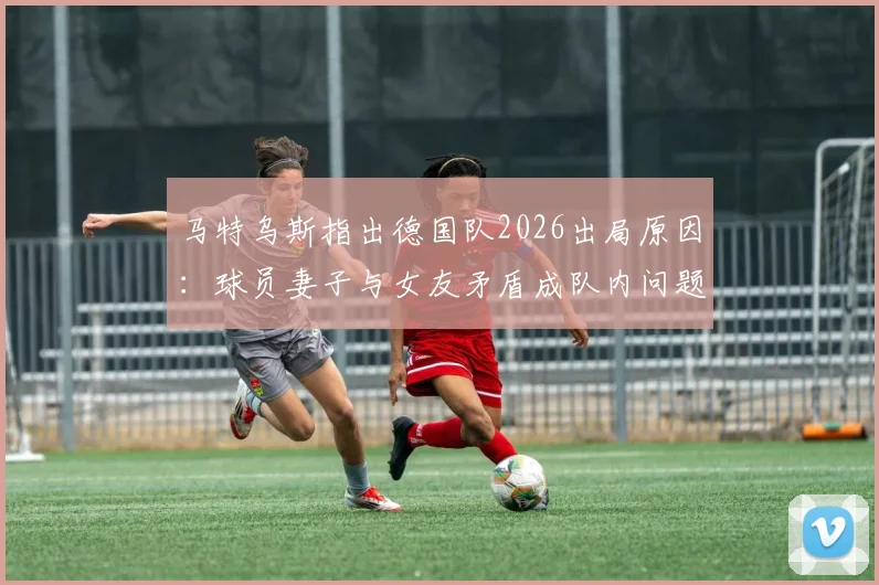 马特乌斯指出德国队2026出局原因:球员妻子与女友矛盾成队内问题导火索,球队团结如何被影响?