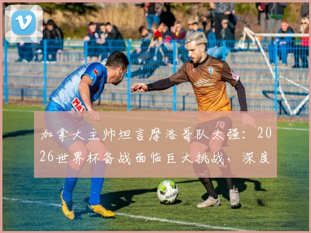 加拿大主帅坦言摩洛哥队太强:2026世界杯备战面临巨大挑战,深度剖析对手战术与实力