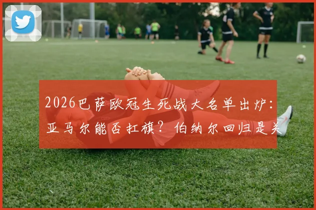 2026巴萨欧冠生死战大名单出炉：亚马尔能否扛旗？伯纳尔回归是关键，深度解读阵容玄机