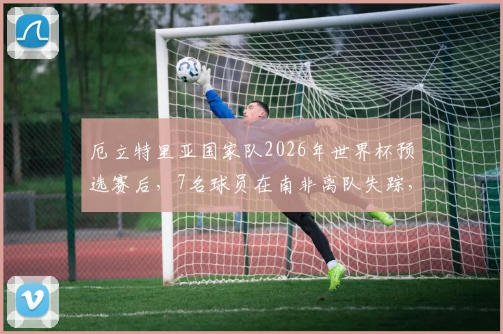 厄立特里亚国家队2026年世界杯预选赛后,7名球员在南非离队失踪,寻求庇护最新情况