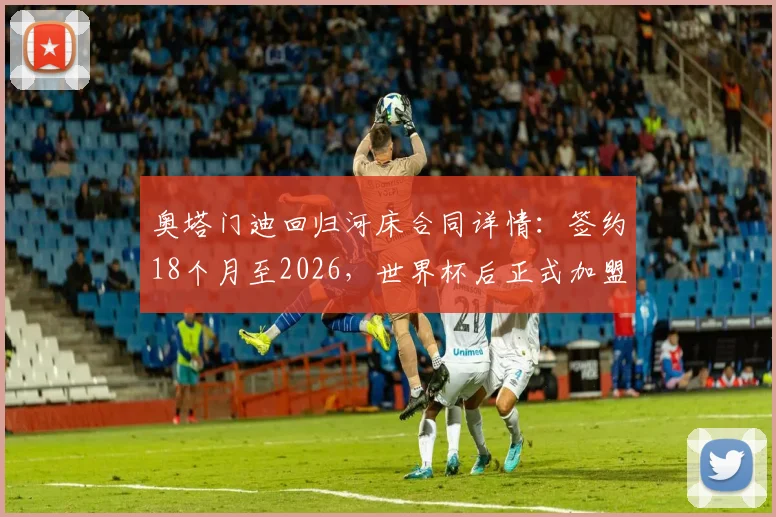 奥塔门迪回归河床合同详情:签约18个月至2026,世界杯后正式加盟,老将落叶归根全解析